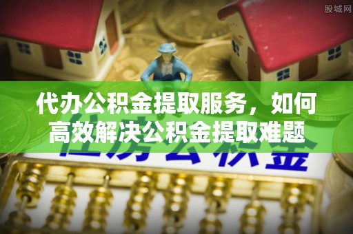 玉龙代办公积金提取服务，如何高效解决公积金提取难题
