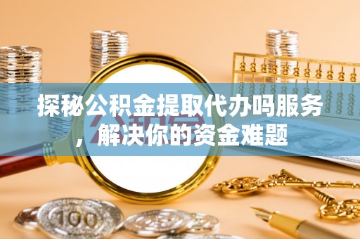 玉龙探秘公积金提取代办吗服务，解决你的资金难题