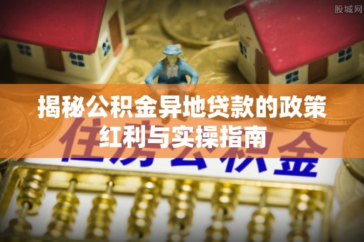 玉龙揭秘公积金异地贷款的政策红利与实操指南
