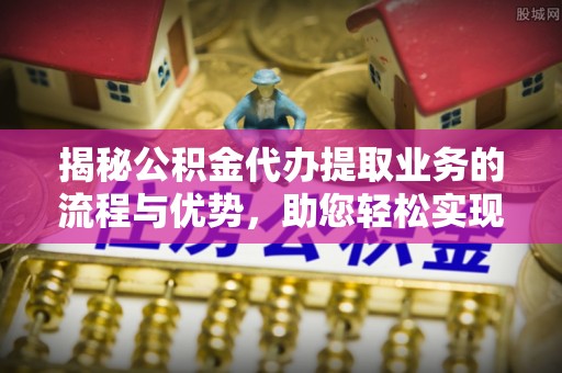 玉龙揭秘公积金代办提取业务的流程与优势，助您轻松实现资金利用最大化