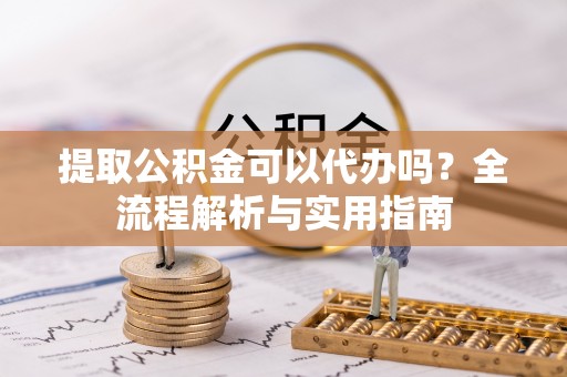 玉龙提取公积金可以代办吗？全流程解析与实用指南