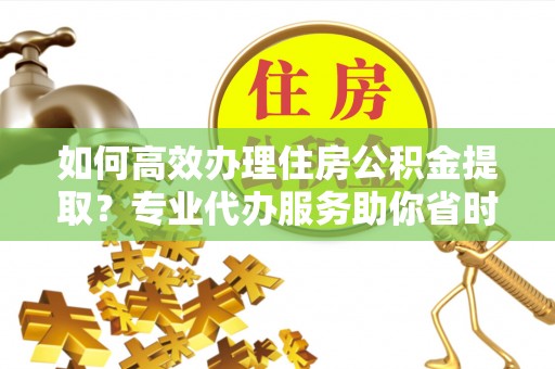 玉龙如何高效办理住房公积金提取？专业代办服务助你省时省力