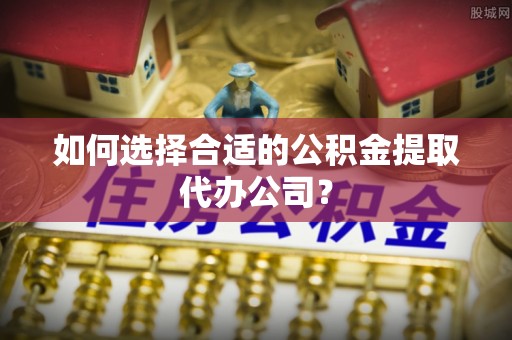 玉龙如何选择合适的公积金提取代办公司？