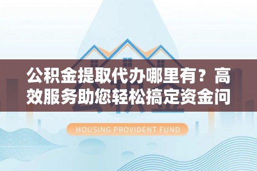 玉龙公积金提取代办哪里有？高效服务助您轻松搞定资金问题
