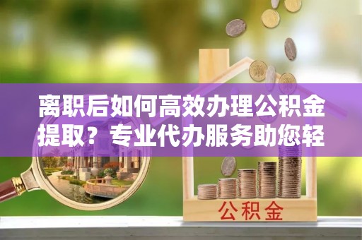玉龙离职后如何高效办理公积金提取？专业代办服务助您轻松搞定