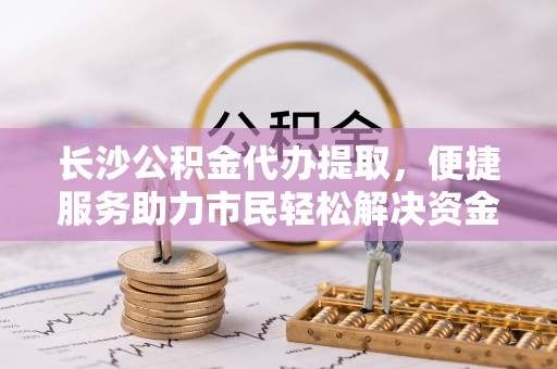 玉龙长沙公积金代办提取，便捷服务助力市民轻松解决资金需求