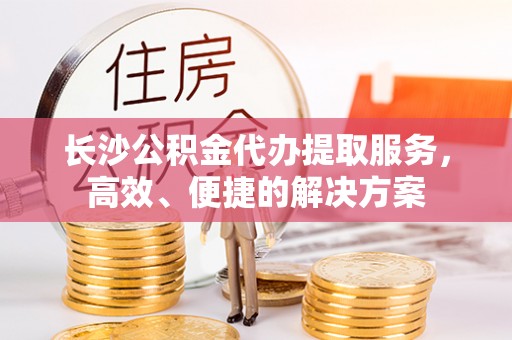 玉龙长沙公积金代办提取服务，高效、便捷的解决方案