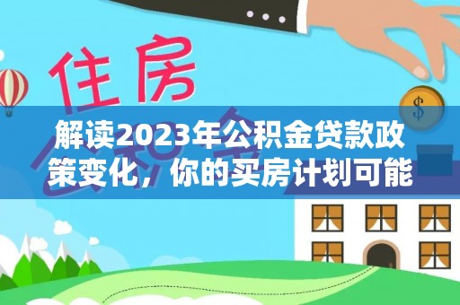 玉龙解读2023年公积金贷款政策变化，你的买房计划可能需要重新规划