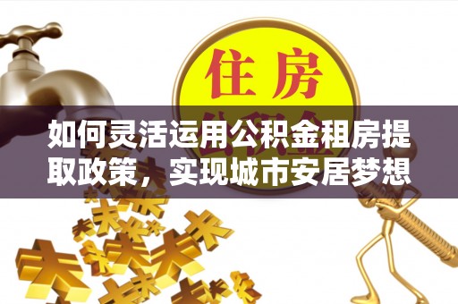 玉龙如何灵活运用公积金租房提取政策，实现城市安居梦想