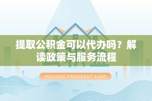 玉龙提取公积金可以代办吗？解读政策与服务流程