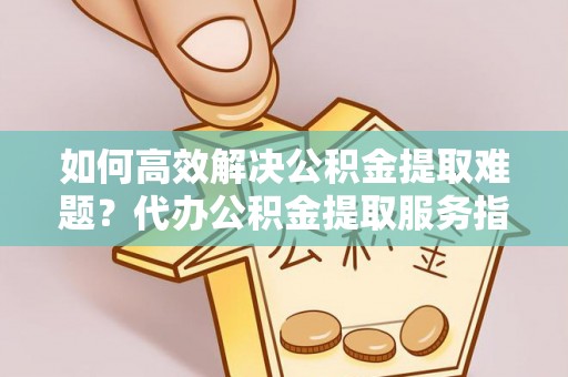 玉龙如何高效解决公积金提取难题？代办公积金提取服务指南