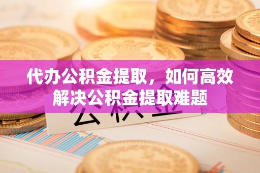 玉龙代办公积金提取，如何高效解决公积金提取难题