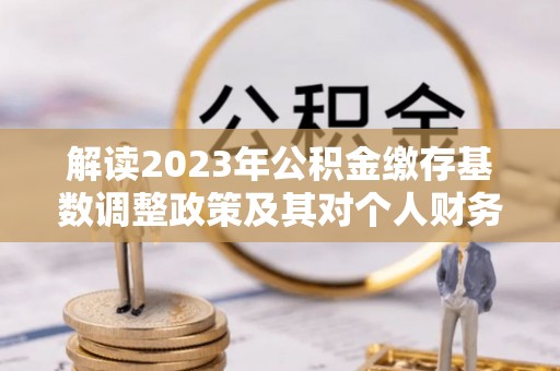 玉龙解读2023年公积金缴存基数调整政策及其对个人财务的影响
